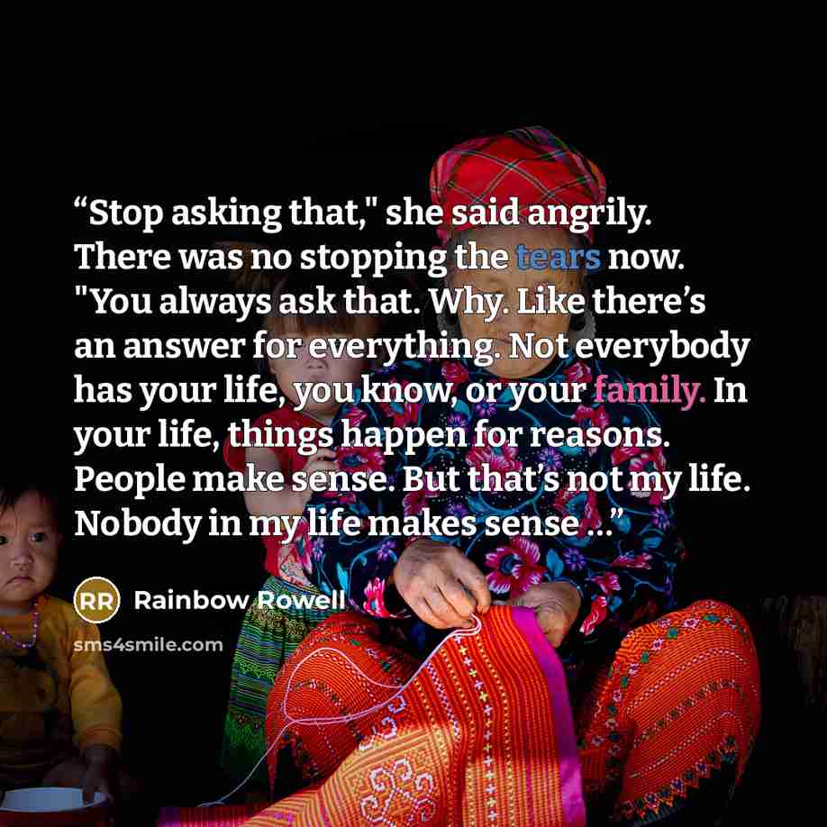 “Stop asking that," she said angrily. There was no stopping the tears now. "You always ask that. Why. Like there’s an answer for everything. Not everybody has your life, you know, or your family. In your life, things happen for reasons. People make sense. But that’s not my life. Nobody in my life…” quote by Rainbow Rowell