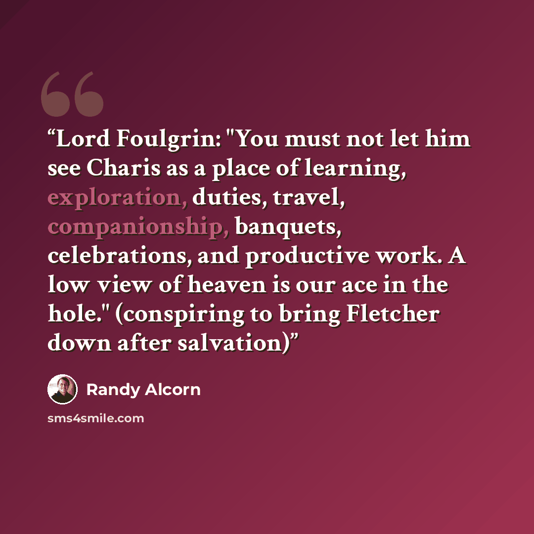 “Lord Foulgrin: "You must not let him see Charis as a place of learning, exploration, duties, travel, companionship, banquets, celebrations, and productive work. A low view of heaven is our ace in the hole." (conspiring to bring Fletcher down after salvation)” quote by Randy Alcorn