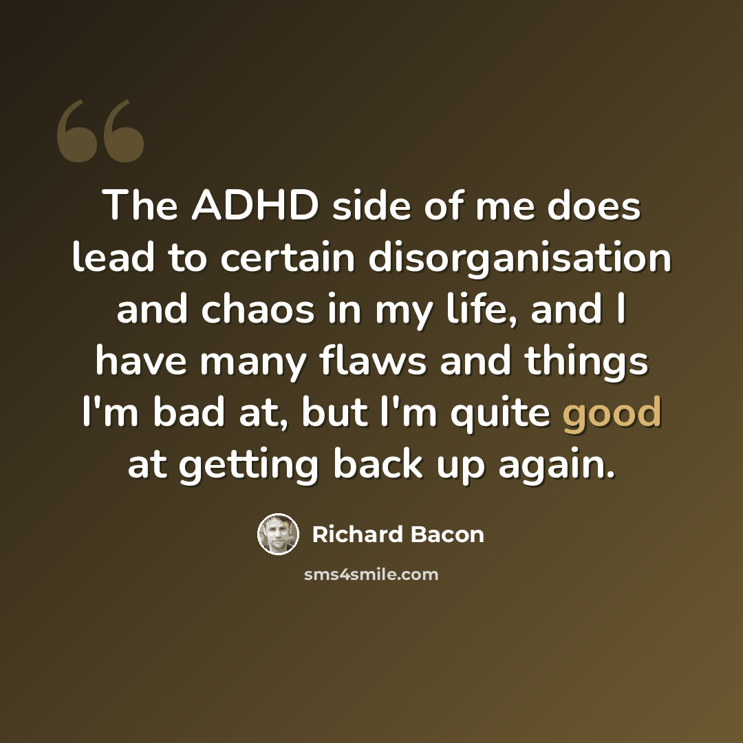 “The ADHD side of me does lead to certain disorganisation and chaos in my life, and I have many flaws and things I'm bad at, but I'm quite good at getting back up again.” quote by Richard Bacon