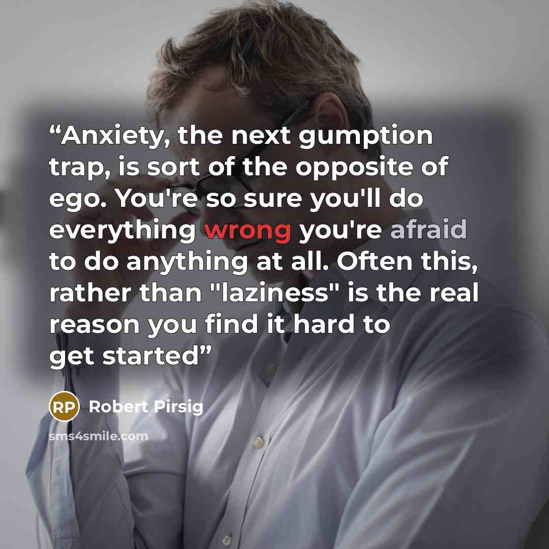 “Anxiety, the next gumption trap, is sort of the opposite of ego. You're so sure you'll do everything wrong you're afraid to do anything at all. Often this, rather than "laziness" is the real reason you find it hard to get started” quote by Robert Pirsig