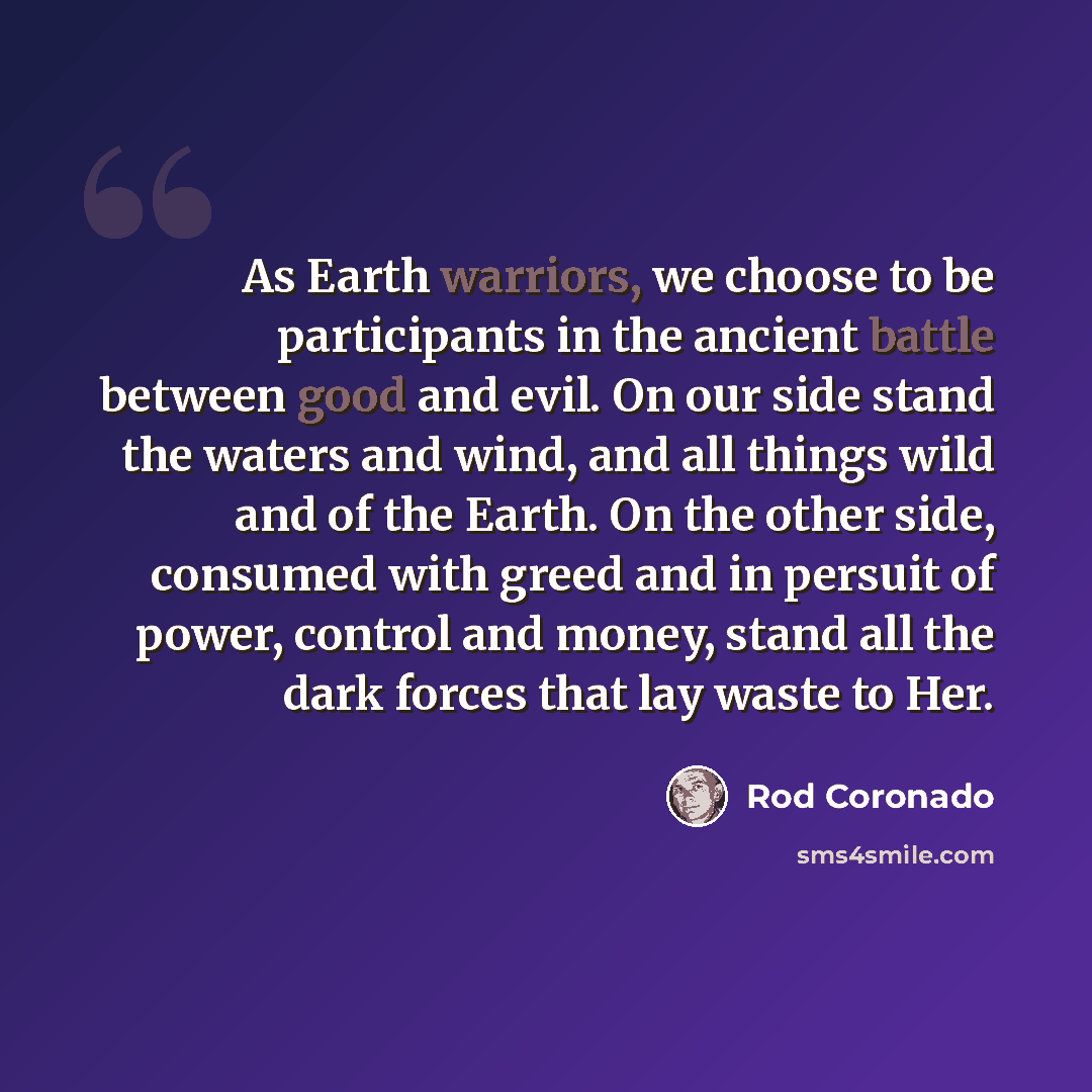 “As Earth warriors, we choose to be participants in the ancient battle between good and evil. On our side stand the waters and wind, and all things wild and of the Earth. On the other side, consumed with greed and in persuit of power, control and money, stand all the dark forces that lay waste to…” quote by Rod Coronado