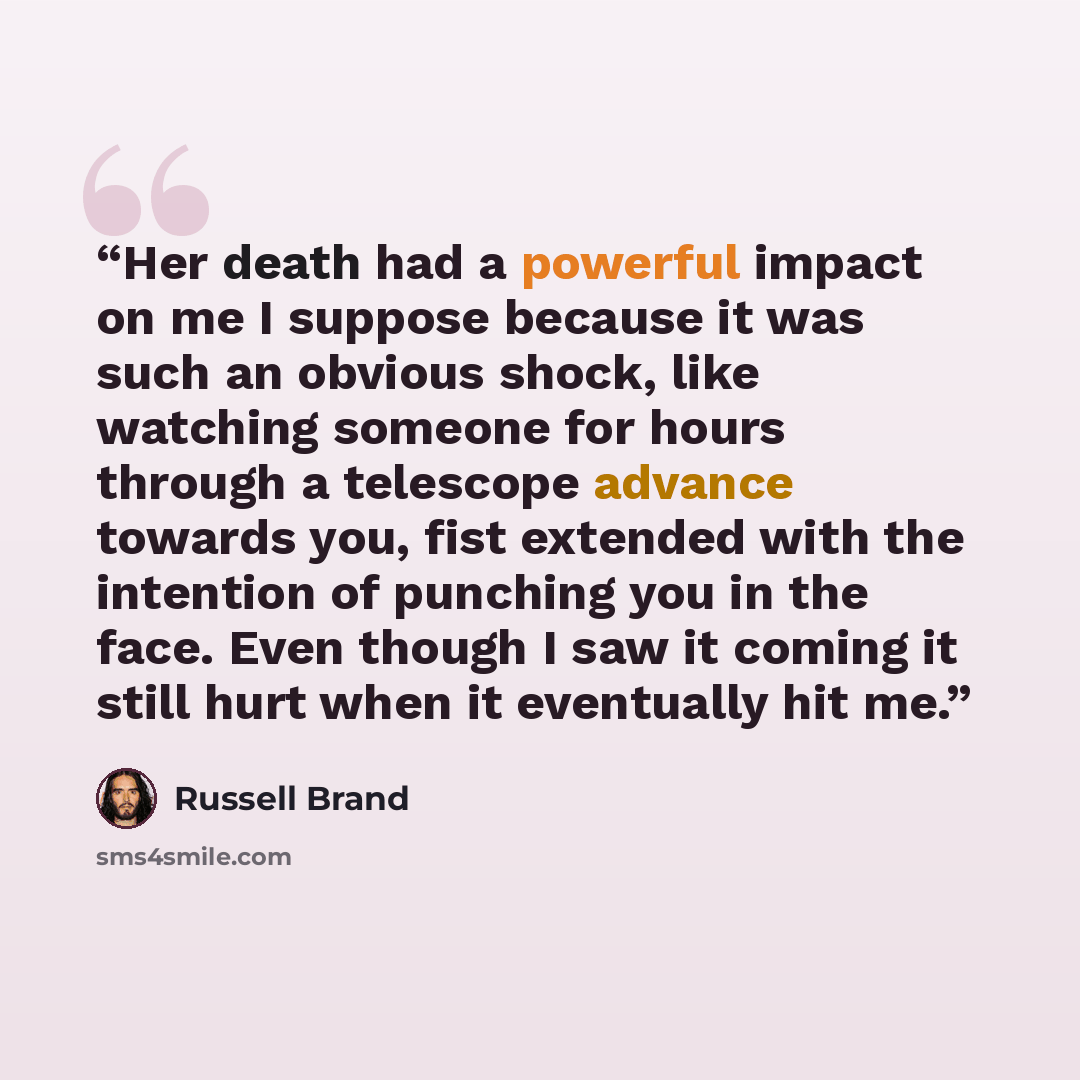 “Her death had a powerful impact on me I suppose because it was such an obvious shock, like watching someone for hours through a telescope advance towards you, fist extended with the intention of punching you in the face. Even though I saw it coming it still hurt when it eventually hit me.” quote by Russell Brand