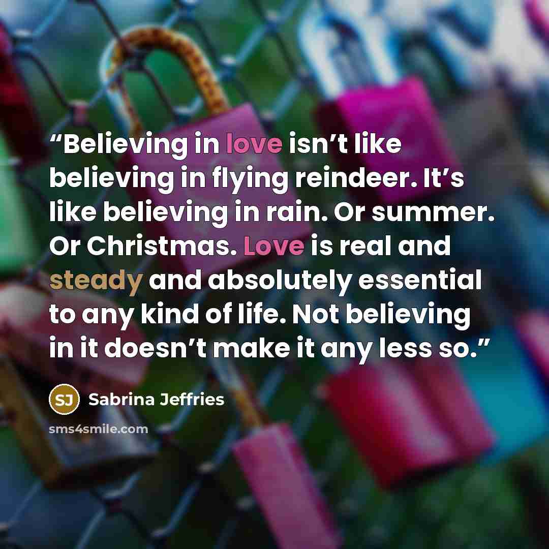 “Believing in love isn’t like believing in flying reindeer. It’s like believing in rain. Or summer. Or Christmas. Love is real and steady and absolutely essential to any kind of life. Not believing in it doesn’t make it any less so.” quote by Sabrina Jeffries