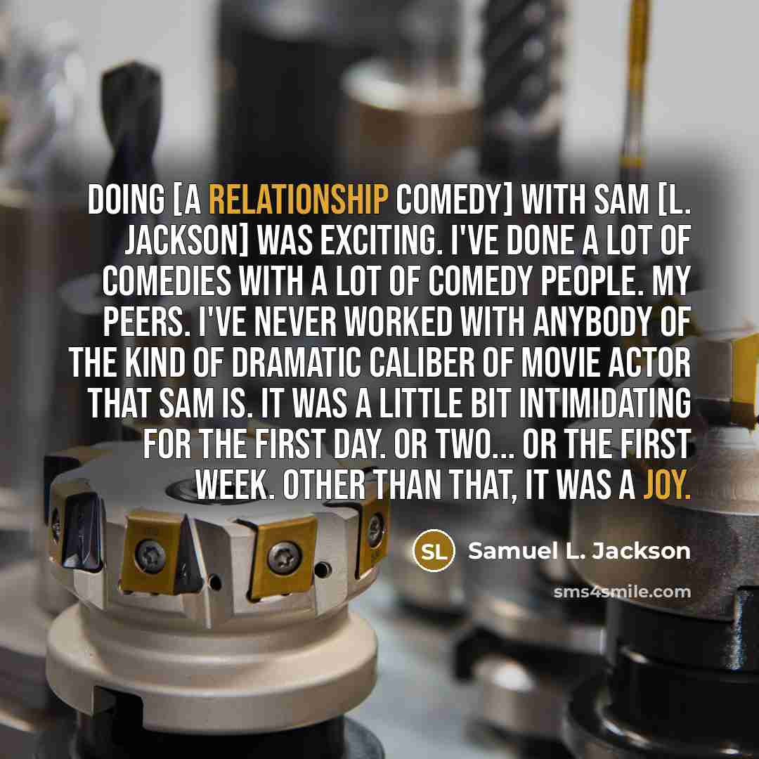 “Doing [a relationship comedy] with Sam [L. Jackson] was exciting. I've done a lot of comedies with a lot of comedy people. My peers. I've never worked with anybody of the kind of dramatic caliber of movie actor that Sam is. It was a little bit intimidating for the first day. Or two... Or the first…” quote by Samuel L. Jackson