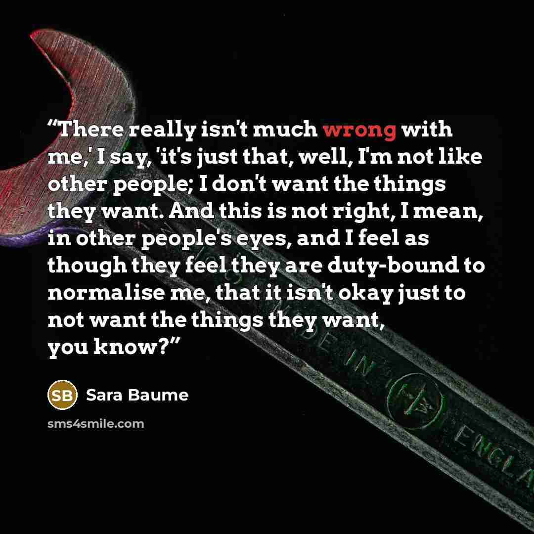 “There really isn't much wrong with me,' I say, 'it's just that, well, I'm not like other people; I don't want the things they want. And this is not right, I mean, in other people's eyes, and I feel as though they feel they are duty-bound to normalise me, that it isn't okay just to not want the…” quote by Sara Baume