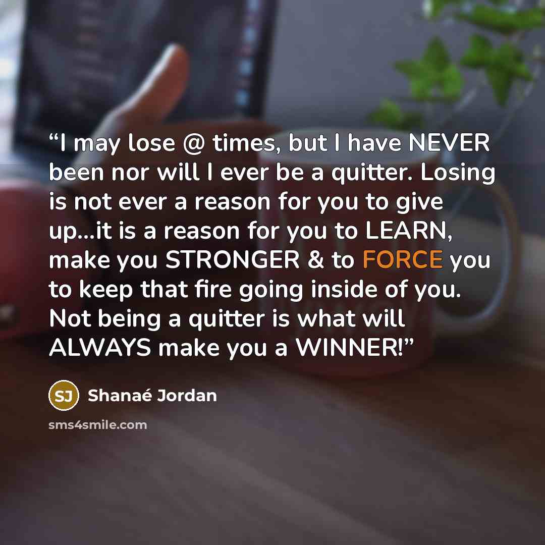 “I may lose @ times, but I have NEVER been nor will I ever be a quitter. Losing is not ever a reason for you to give up...it is a reason for you to LEARN, make you STRONGER & to FORCE you to keep that fire going inside of you. Not being a quitter is what will ALWAYS make you a WINNER!” quote by Shanaé Jordan