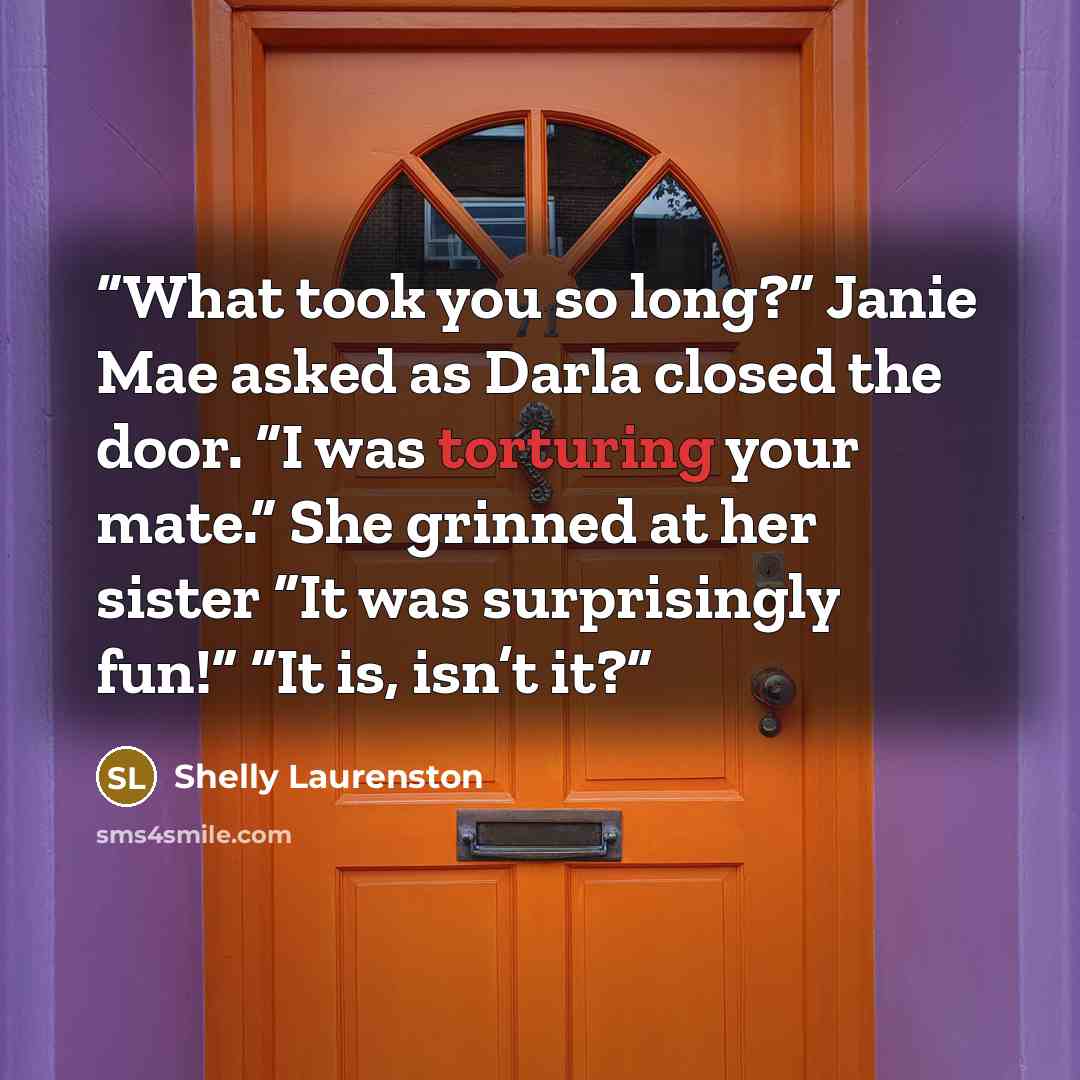 “What took you so long?” Janie Mae asked as Darla closed the door. “I was torturing your mate.” She grinned at her sister “It was surprisingly fun!” “It is, isn’t it?” quote by Shelly Laurenston