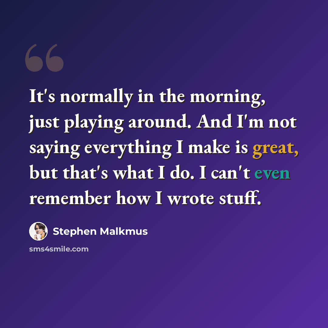 “It's normally in the morning, just playing around. And I'm not saying everything I make is great, but that's what I do. I can't even remember how I wrote stuff.” quote by Stephen Malkmus