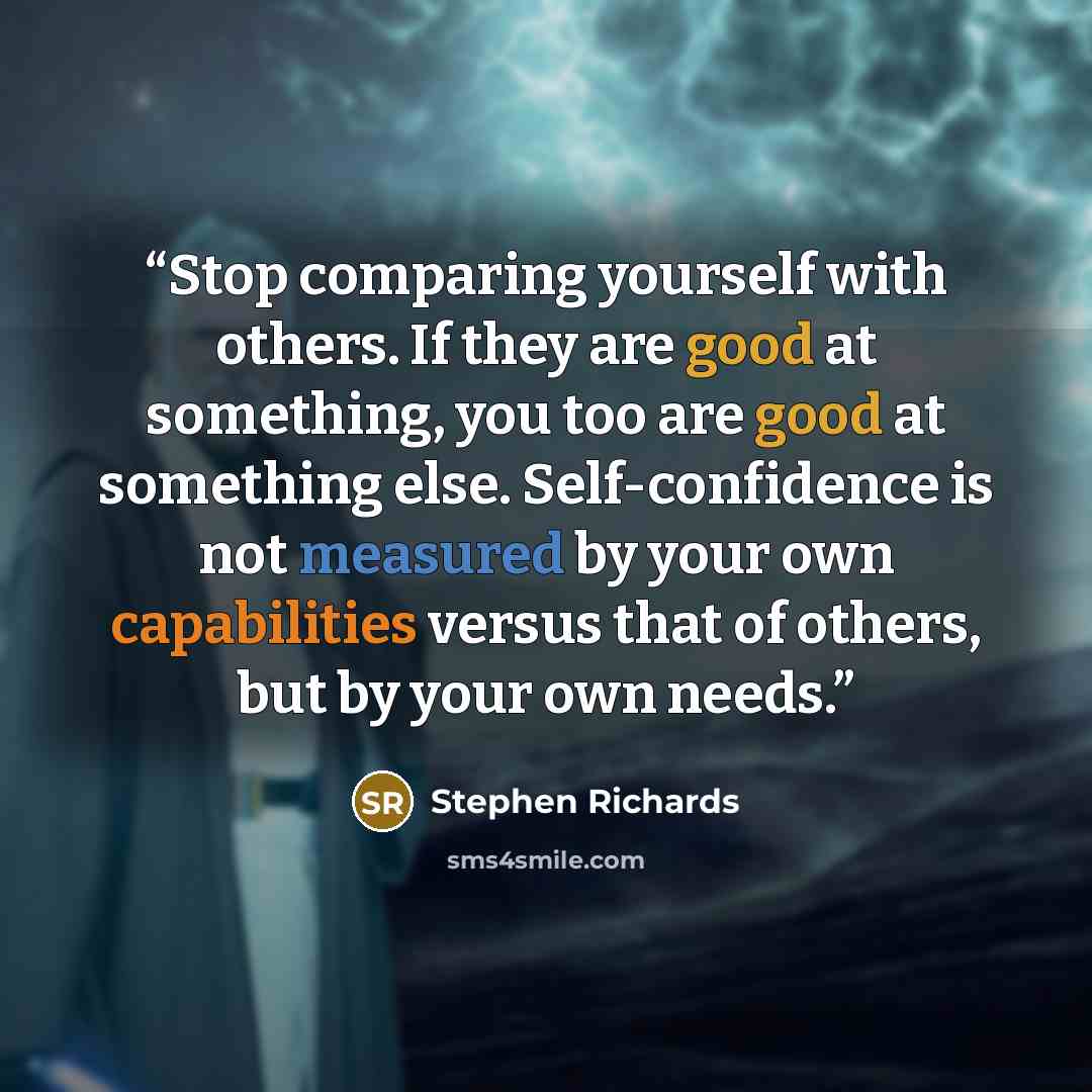 “Stop comparing yourself with others. If they are good at something, you too are good at something else. Self-confidence is not measured by your own capabilities versus that of others, but by your own needs.” quote by Stephen Richards
