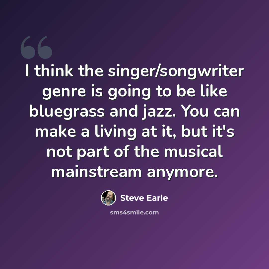 “I think the singer/songwriter genre is going to be like bluegrass and jazz. You can make a living at it, but it's not part of the musical mainstream anymore.” quote by Steve Earle