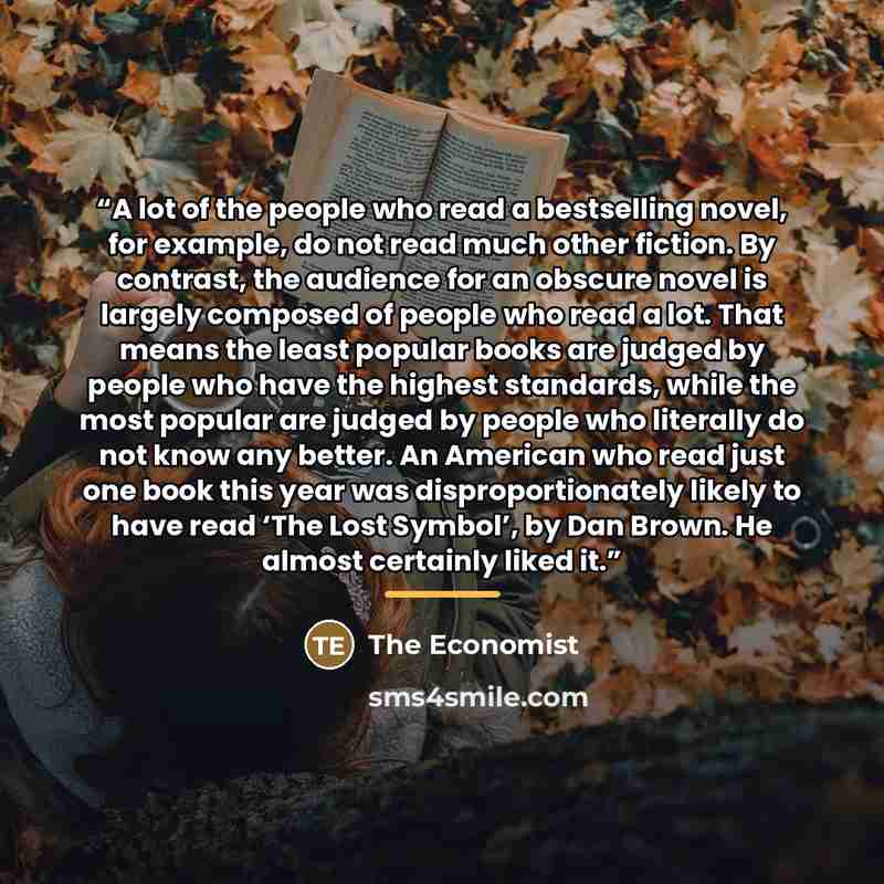 “A lot of the people who read a bestselling novel, for example, do not read much other fiction. By contrast, the audience for an obscure novel is largely composed of people who read a lot. That means the least popular books are judged by people who have the highest standards, while the most popular…” quote by The Economist