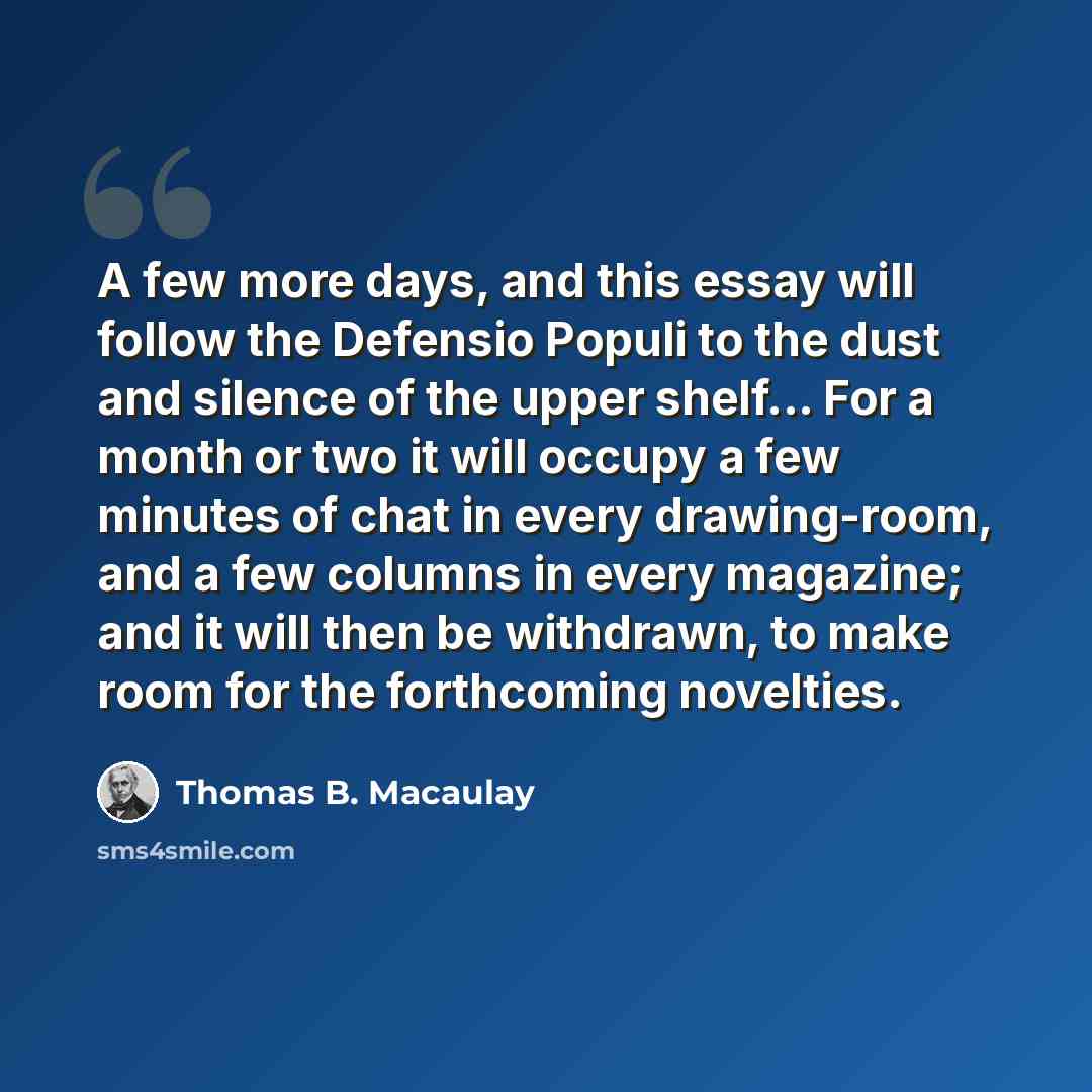 “A few more days, and this essay will follow the Defensio Populi to the dust and silence of the upper shelf... For a month or two it will occupy a few minutes of chat in every drawing-room, and a few columns in every magazine; and it will then be withdrawn, to make room for the forthcoming novelties.” quote by Thomas B. Macaulay