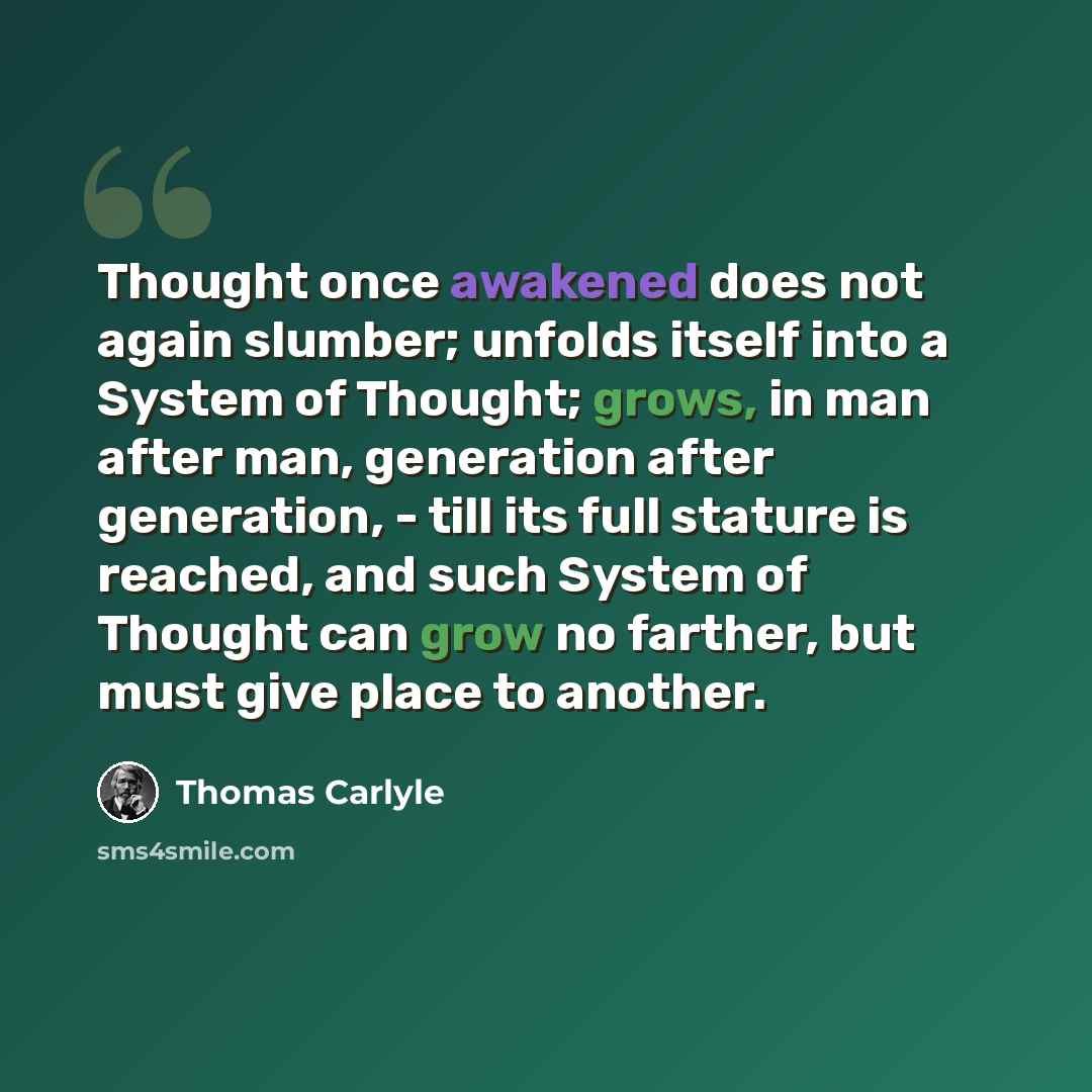 “Thought once awakened does not again slumber; unfolds itself into a System of Thought; grows, in man after man, generation after generation, - till its full stature is reached, and such System of Thought can grow no farther, but must give place to another.” quote by Thomas Carlyle