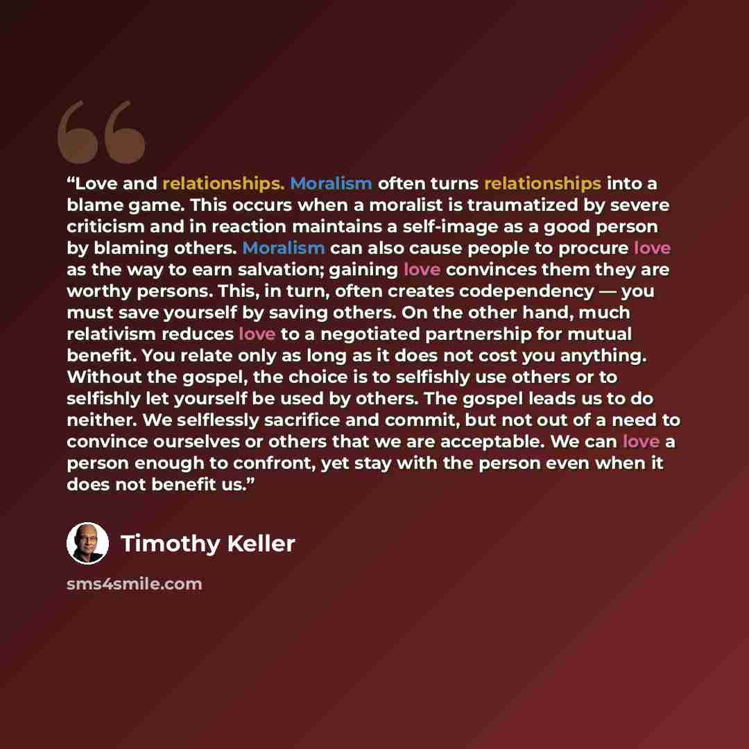 “Love and relationships. Moralism often turns relationships into a blame game. This occurs when a moralist is traumatized by severe criticism and in reaction maintains a self-image as a good person by blaming others. Moralism can also cause people to procure love as the way to earn salvation…” quote by Timothy Keller