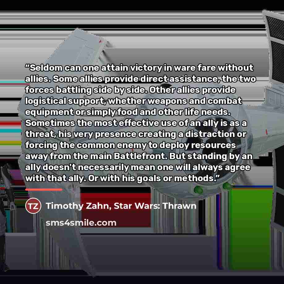 “Seldom can one attain victory in ware fare without allies. Some allies provide direct assistance, the two forces battling side by side. Other allies provide logistical support, whether weapons and combat equipment or simply food and other life needs. Sometimes the most effective use of an ally is…” quote by Timothy Zahn, Star Wars: Thrawn
