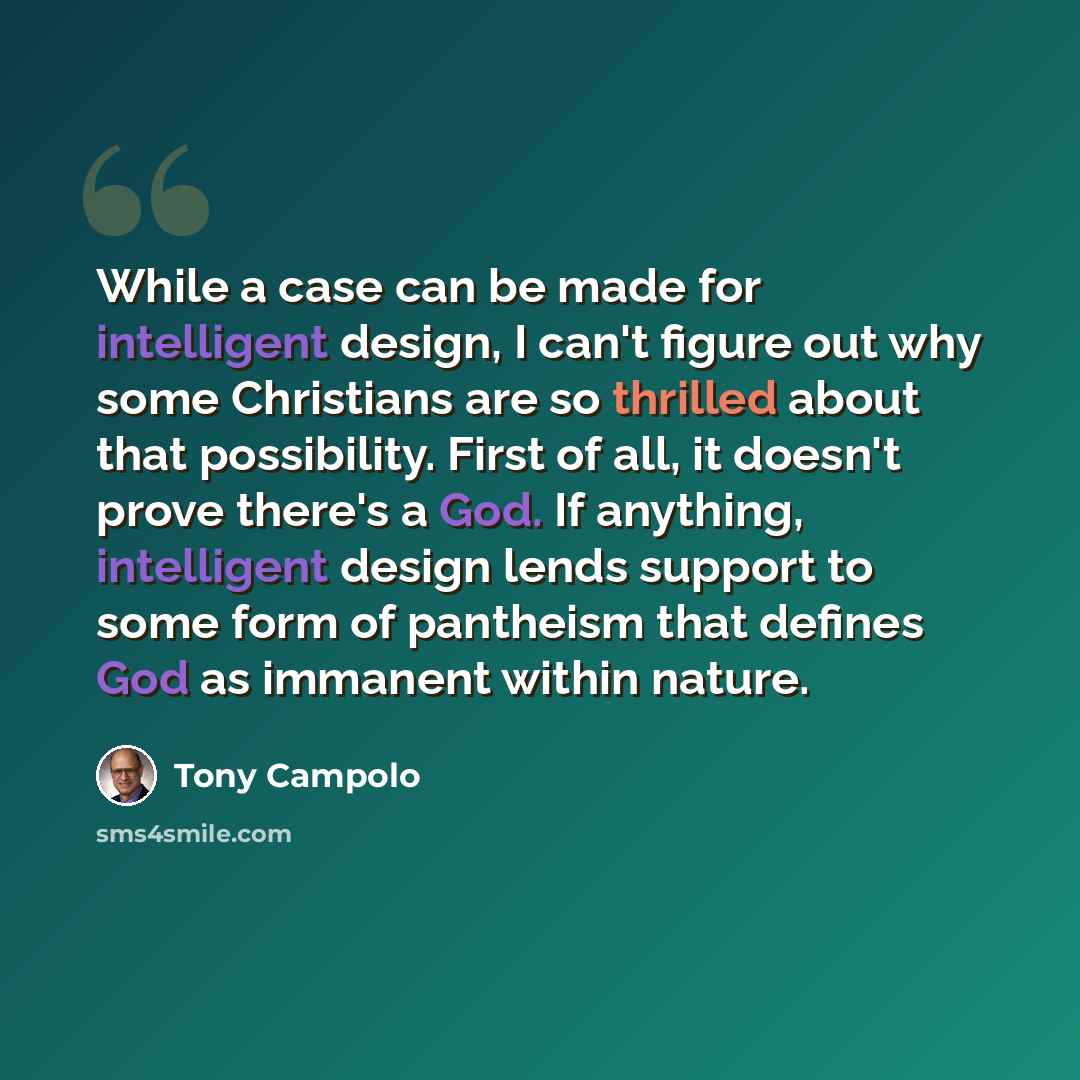 “While a case can be made for intelligent design, I can't figure out why some Christians are so thrilled about that possibility. First of all, it doesn't prove there's a God. If anything, intelligent design lends support to some form of pantheism that defines God as immanent within nature.” quote by Tony Campolo