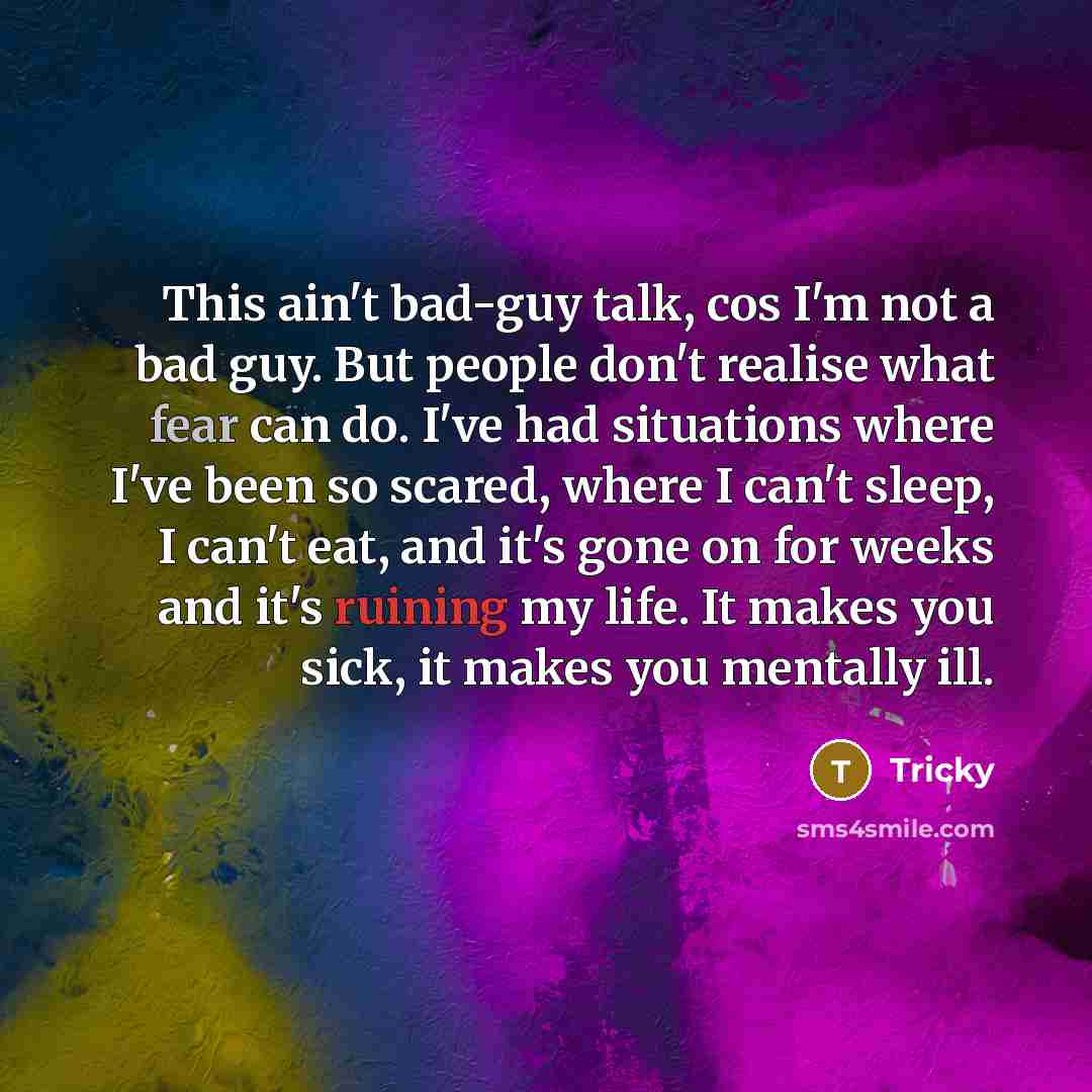 “This ain't bad-guy talk, cos I'm not a bad guy. But people don't realise what fear can do. I've had situations where I've been so scared, where I can't sleep, I can't eat, and it's gone on for weeks and it's ruining my life. It makes you sick, it makes you mentally ill.” quote by Tricky