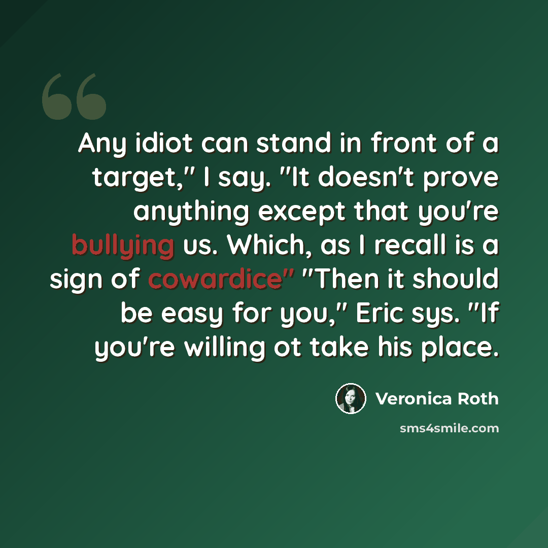 “Any idiot can stand in front of a target," I say. "It doesn't prove anything except that you're bullying us. Which, as I recall is a sign of cowardice" "Then it should be easy for you," Eric sys. "If you're willing ot take his place.” quote by Veronica Roth