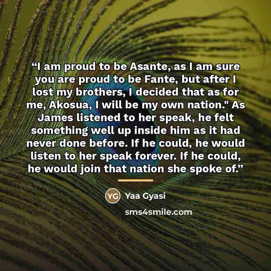 “I am proud to be Asante, as I am sure you are proud to be Fante, but after I lost my brothers, I decided that as for me, Akosua, I will be my own nation." As James listened to her speak, he felt something well up inside him as it had never done before. If he could, he would listen to her speak…” quote by Yaa Gyasi