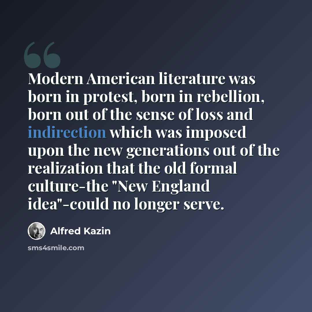 “Modern American literature was born in protest, born in rebellion, born out of the sense of loss and indirection which was imposed upon the new generations out of the realization that the old formal culture-the "New England idea"-could no longer serve.” quote by Alfred Kazin