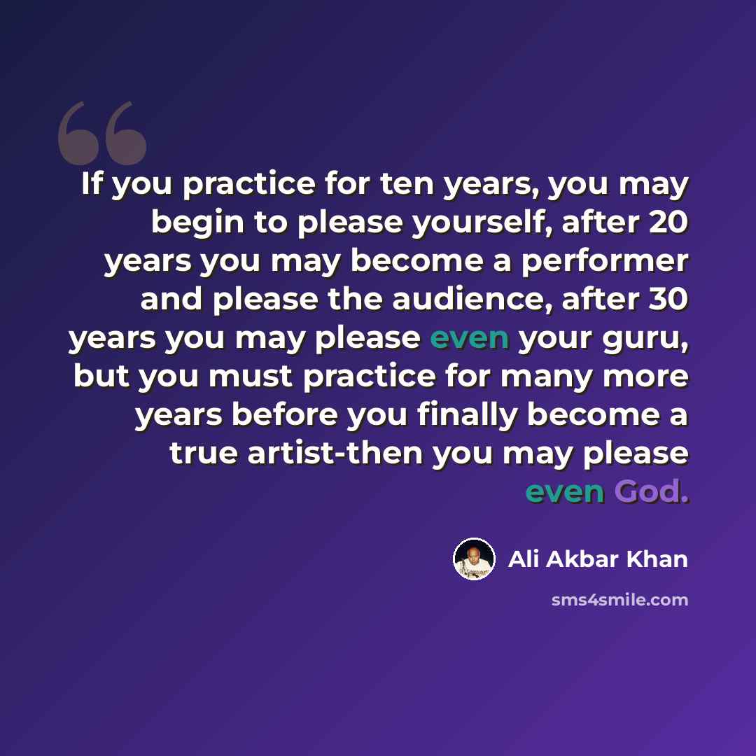 “If you practice for ten years, you may begin to please yourself, after 20 years you may become a performer and please the audience, after 30 years you may please even your guru, but you must practice for many more years before you finally become a true artist-then you may please even God.” quote by Ali Akbar Khan