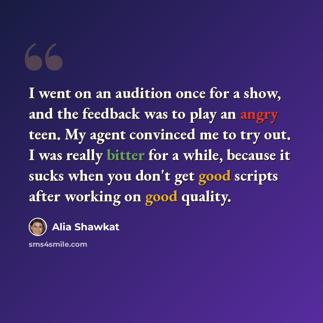 “I went on an audition once for a show, and the feedback was to play an angry teen. My agent convinced me to try out. I was really bitter for a while, because it sucks when you don't get good scripts after working on good quality.” quote by Alia Shawkat