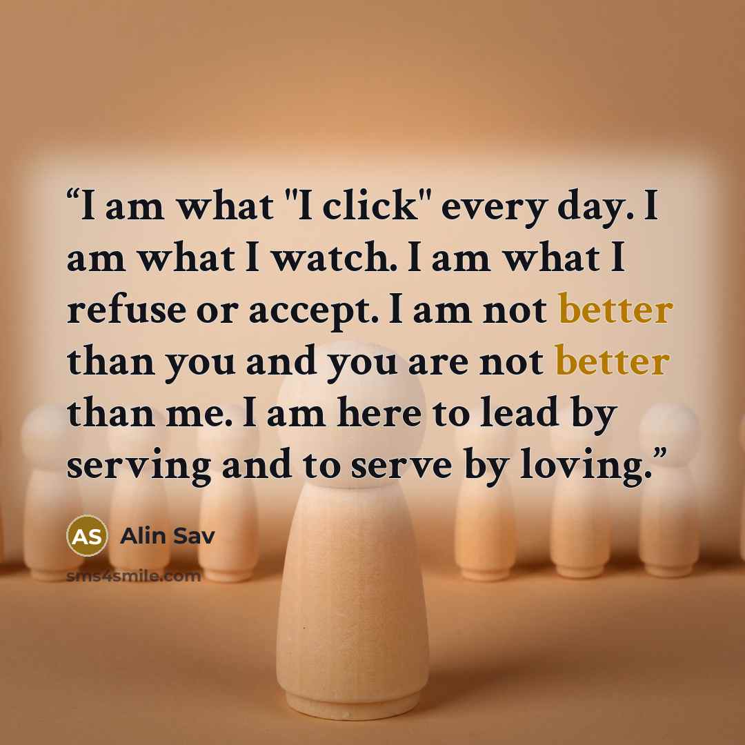 “I am what "I click" every day. I am what I watch. I am what I refuse or accept. I am not better than you and you are not better than me. I am here to lead by serving and to serve by loving.” quote by Alin Sav