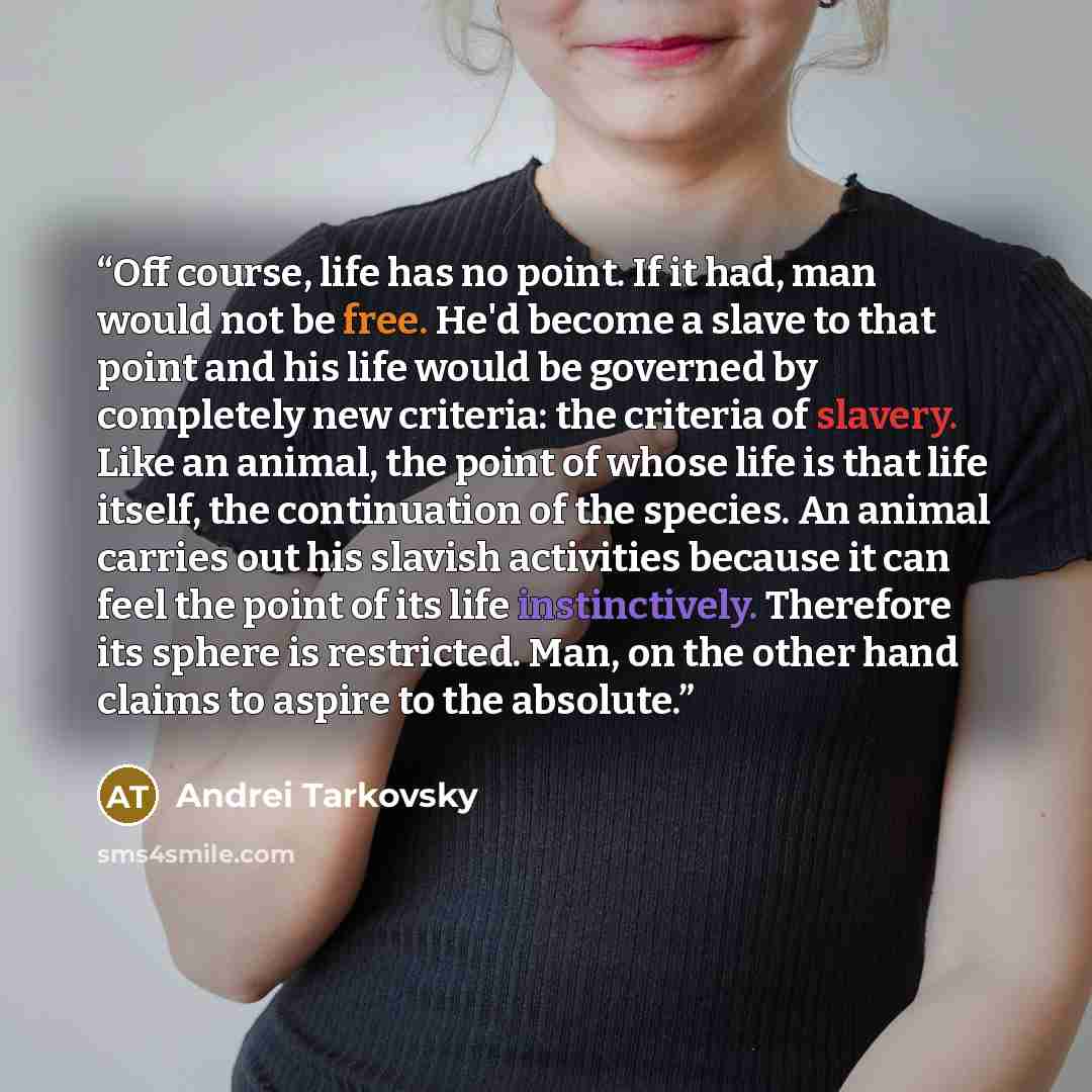 “Off course, life has no point. If it had, man would not be free. He'd become a slave to that point and his life would be governed by completely new criteria: the criteria of slavery. Like an animal, the point of whose life is that life itself, the continuation of the species. An animal carries out…” quote by Andrei Tarkovsky