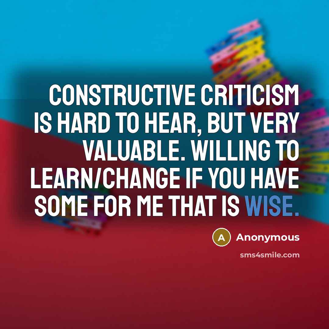 “Constructive criticism is hard to hear, but very valuable. Willing to learn/change if you have some for me that is wise.” quote by Anonymous