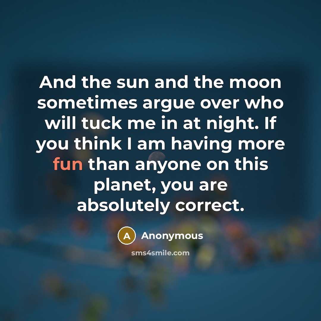 “And the sun and the moon sometimes argue over who will tuck me in at night. If you think I am having more fun than anyone on this planet, you are absolutely correct.” quote by Anonymous