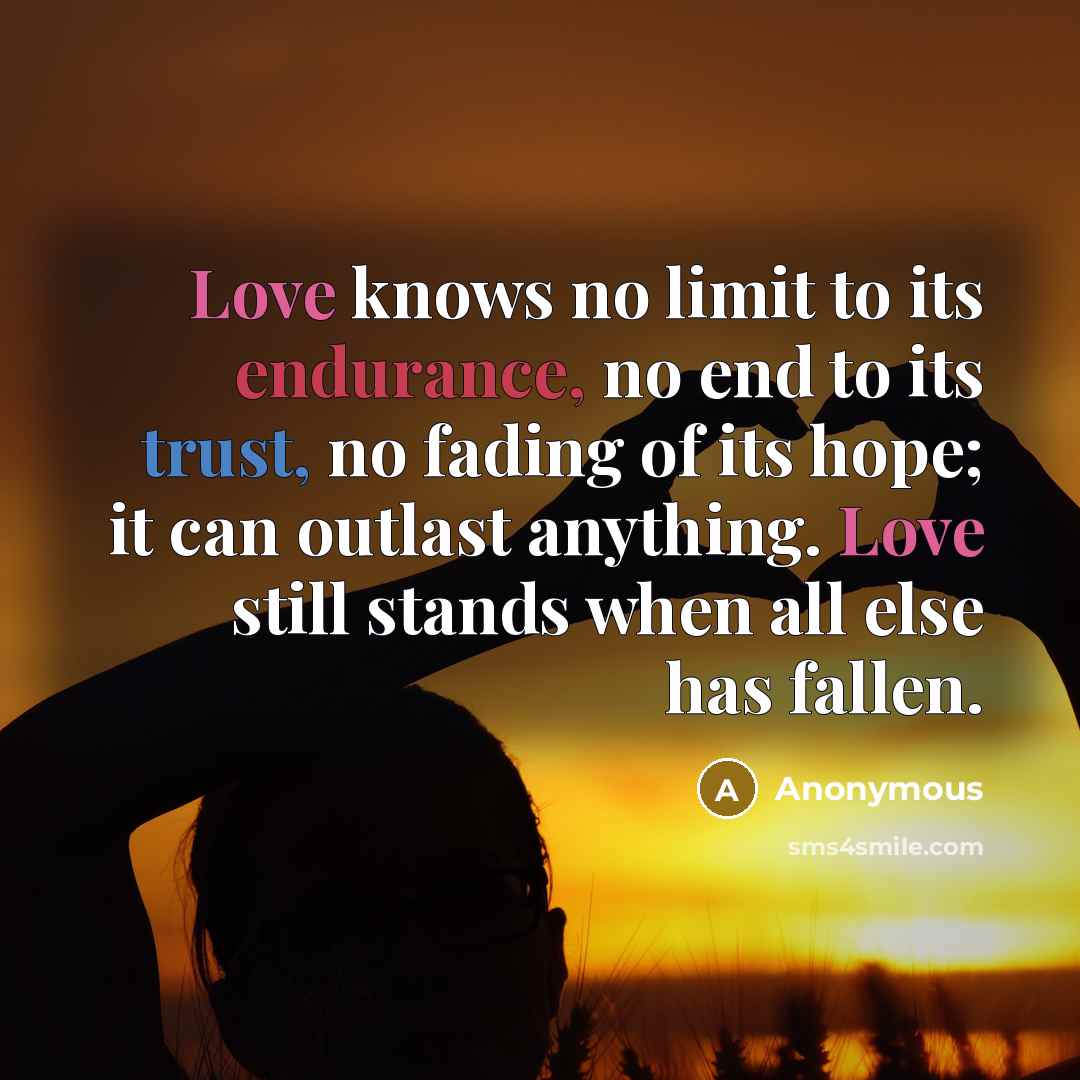 “Love knows no limit to its endurance, no end to its trust, no fading of its hope; it can outlast anything. Love still stands when all else has fallen.” quote by Anonymous