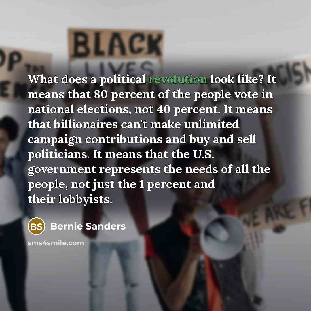 “What does a political revolution look like? It means that 80 percent of the people vote in national elections, not 40 percent. It means that billionaires can't make unlimited campaign contributions and buy and sell politicians. It means that the U.S. government represents the needs of all the…” quote by Bernie Sanders