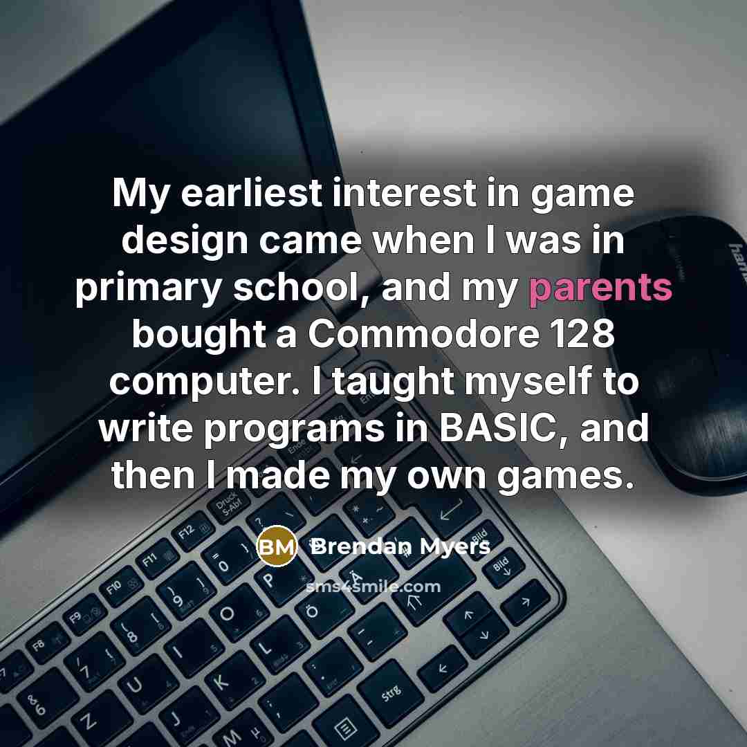 “My earliest interest in game design came when I was in primary school, and my parents bought a Commodore 128 computer. I taught myself to write programs in BASIC, and then I made my own games.” quote by Brendan Myers