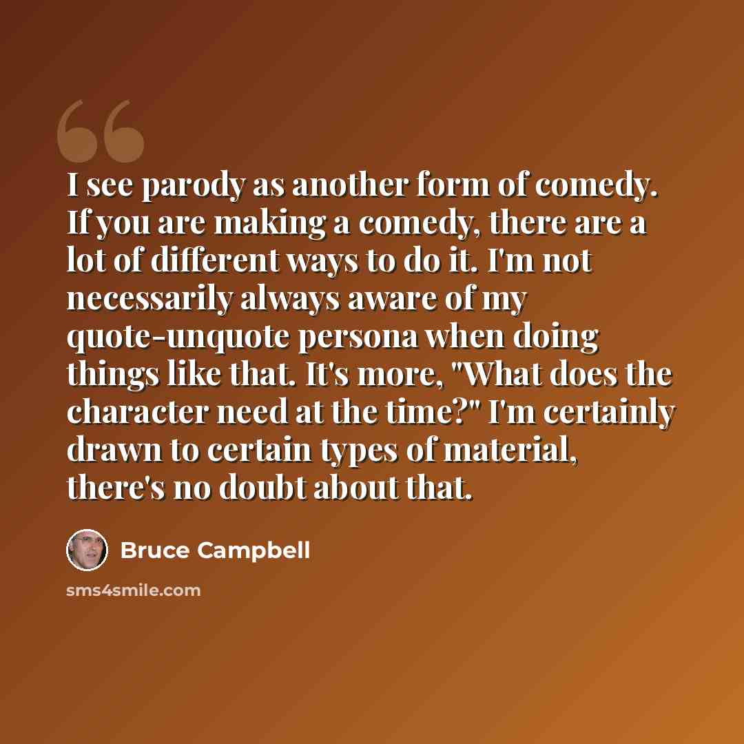 “I see parody as another form of comedy. If you are making a comedy, there are a lot of different ways to do it. I'm not necessarily always aware of my quote-unquote persona when doing things like that. It's more, "What does the character need at the time?" I'm certainly drawn to certain types of…” quote by Bruce Campbell