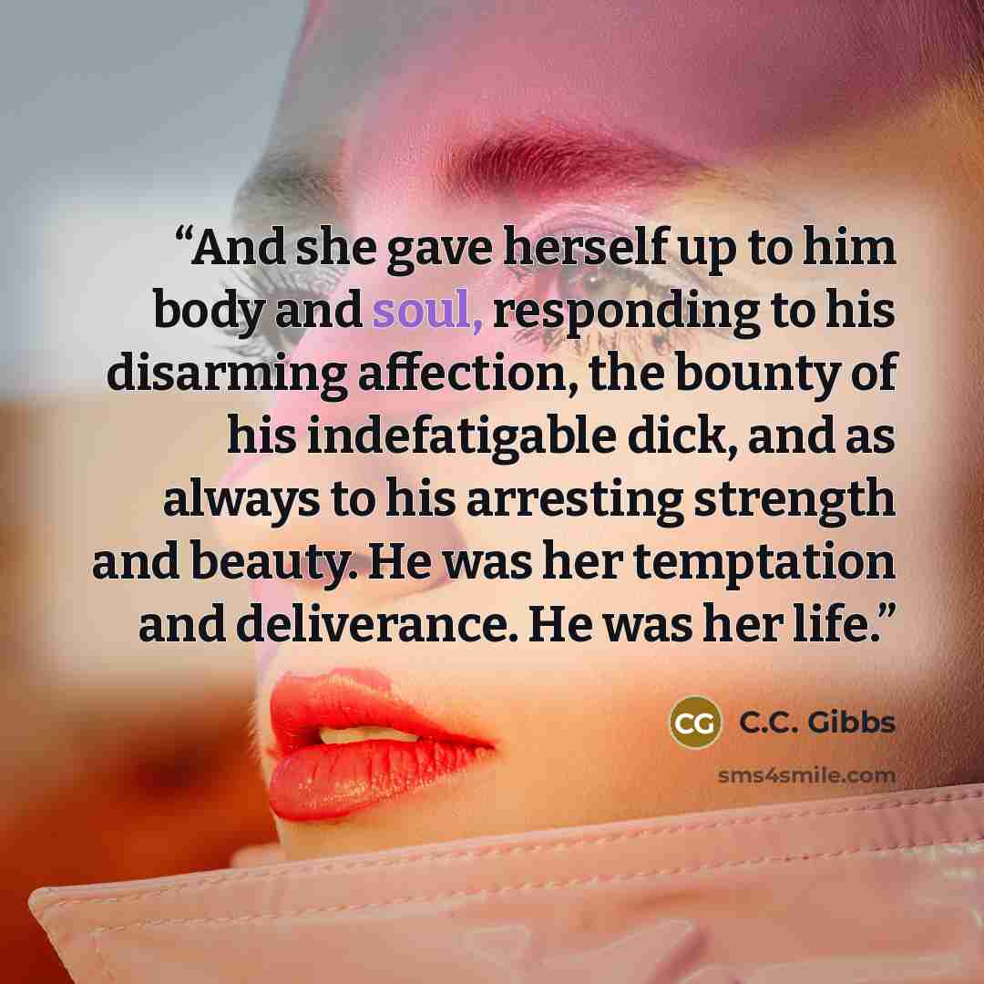 “And she gave herself up to him body and soul, responding to his disarming affection, the bounty of his indefatigable dick, and as always to his arresting strength and beauty. He was her temptation and deliverance. He was her life.” quote by C.C. Gibbs