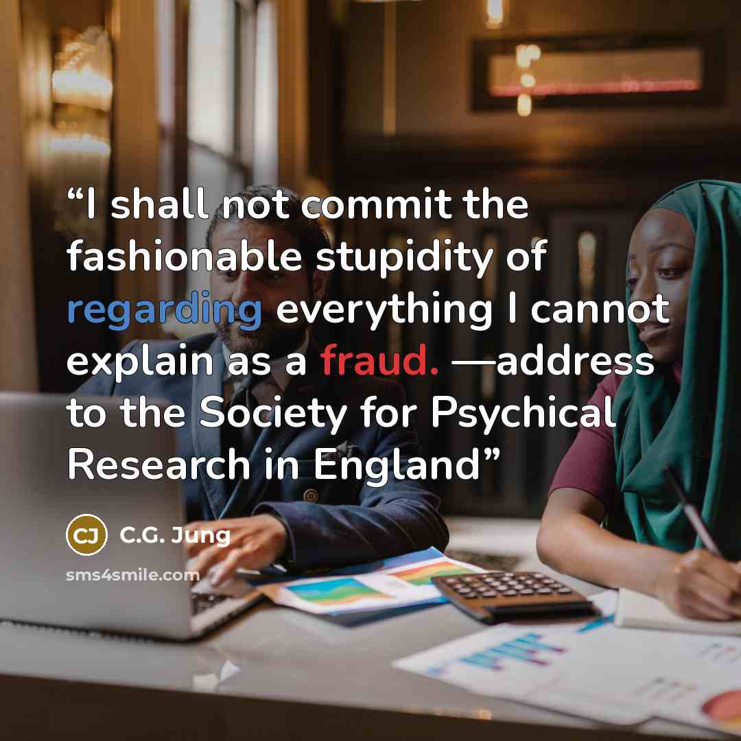 “I shall not commit the fashionable stupidity of regarding everything I cannot explain as a fraud. —address to the Society for Psychical Research in England” quote by C.G. Jung
