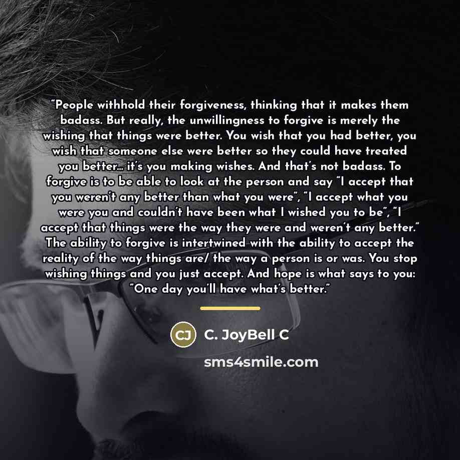“People withhold their forgiveness, thinking that it makes them badass. But really, the unwillingness to forgive is merely the wishing that things were better. You wish that you had better, you wish that someone else were better so they could have treated you better... it’s you making wishes. And…” quote by C. JoyBell C