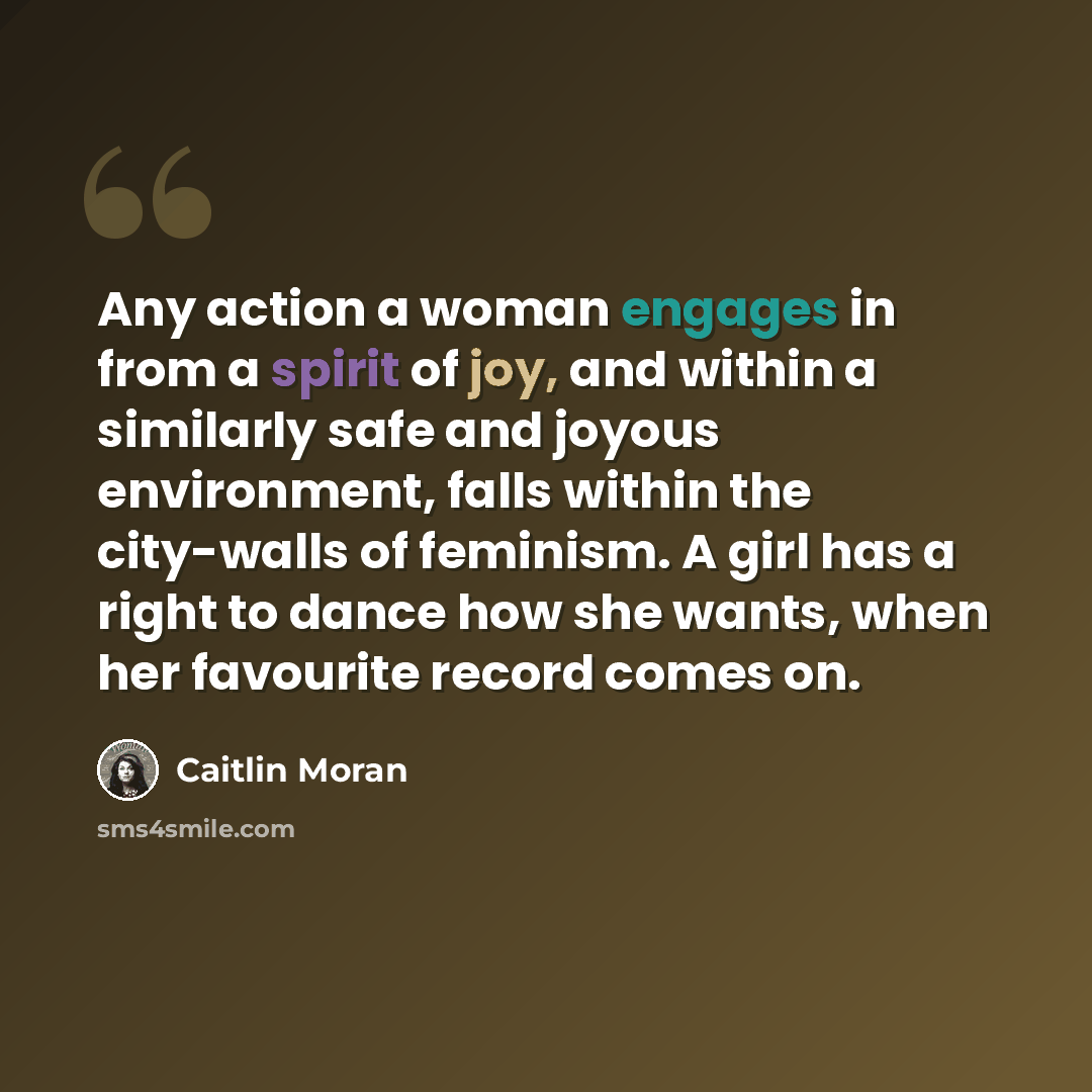“Any action a woman engages in from a spirit of joy, and within a similarly safe and joyous environment, falls within the city-walls of feminism. A girl has a right to dance how she wants, when her favourite record comes on.” quote by Caitlin Moran