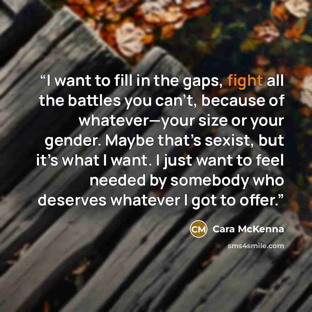 “I want to fill in the gaps, fight all the battles you can’t, because of whatever—your size or your gender. Maybe that’s sexist, but it’s what I want. I just want to feel needed by somebody who deserves whatever I got to offer.” quote by Cara McKenna