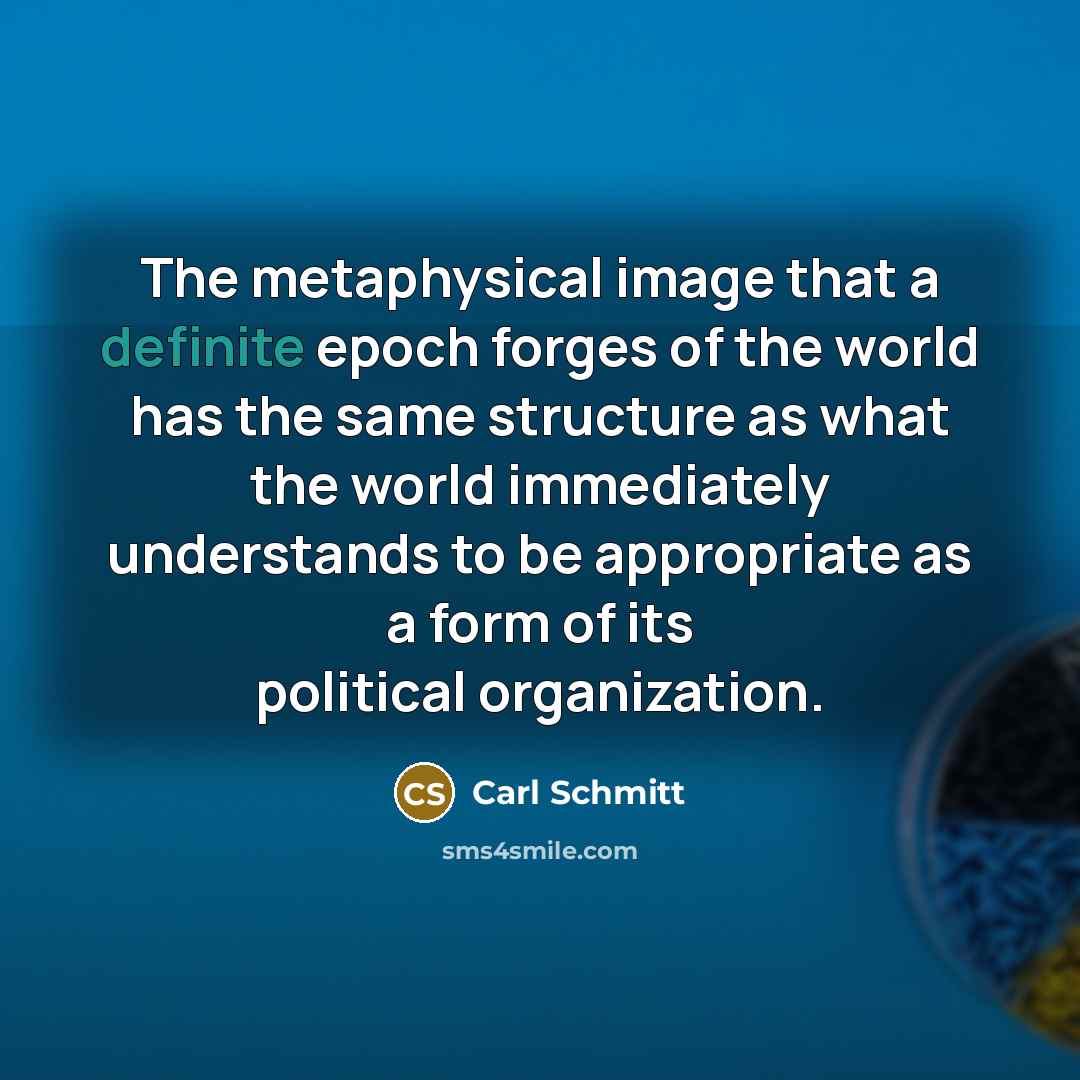 “The metaphysical image that a definite epoch forges of the world has the same structure as what the world immediately understands to be appropriate as a form of its political organization.” quote by Carl Schmitt