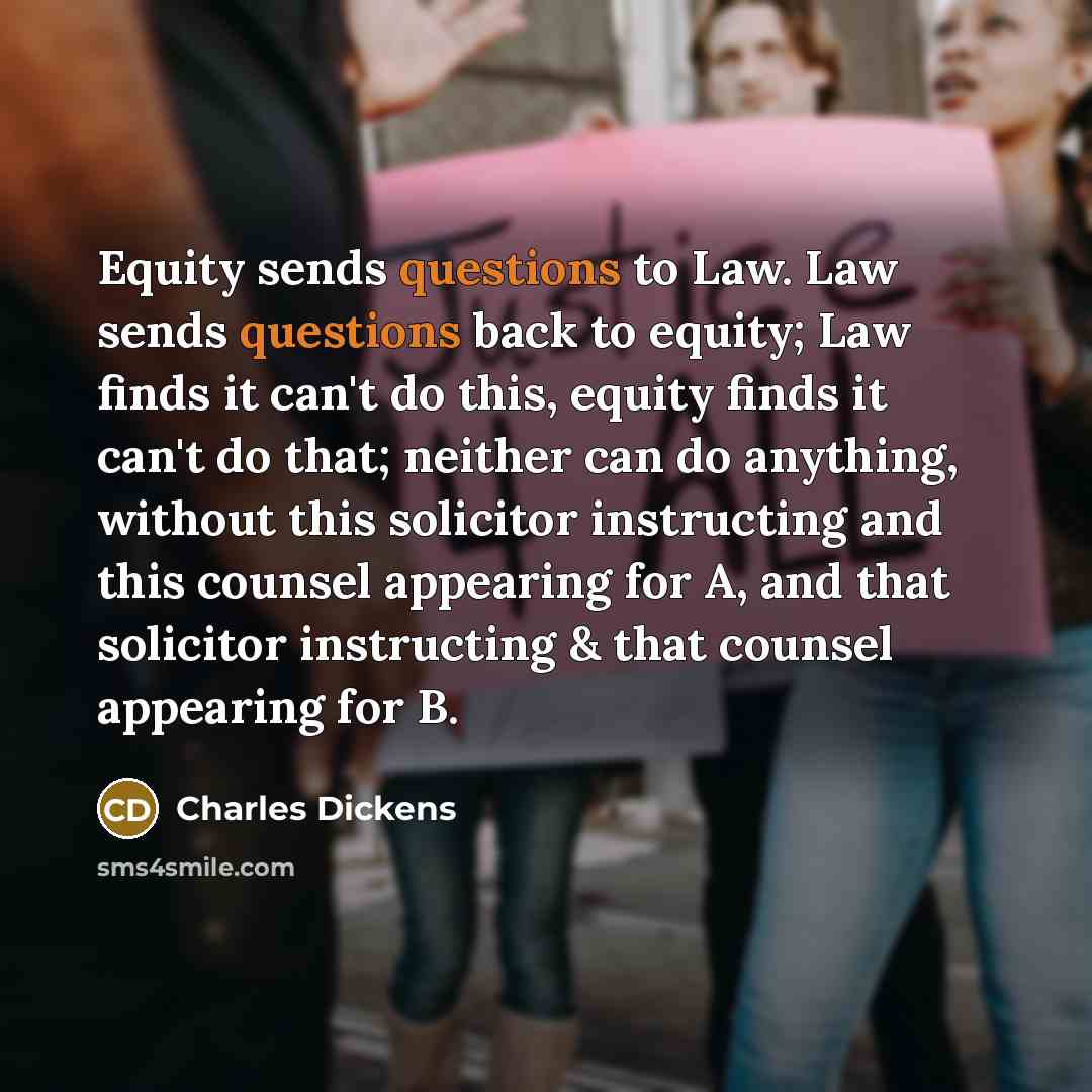 “Equity sends questions to Law. Law sends questions back to equity; Law finds it can't do this, equity finds it can't do that; neither can do anything, without this solicitor instructing and this counsel appearing for A, and that solicitor instructing & that counsel appearing for B.” quote by Charles Dickens