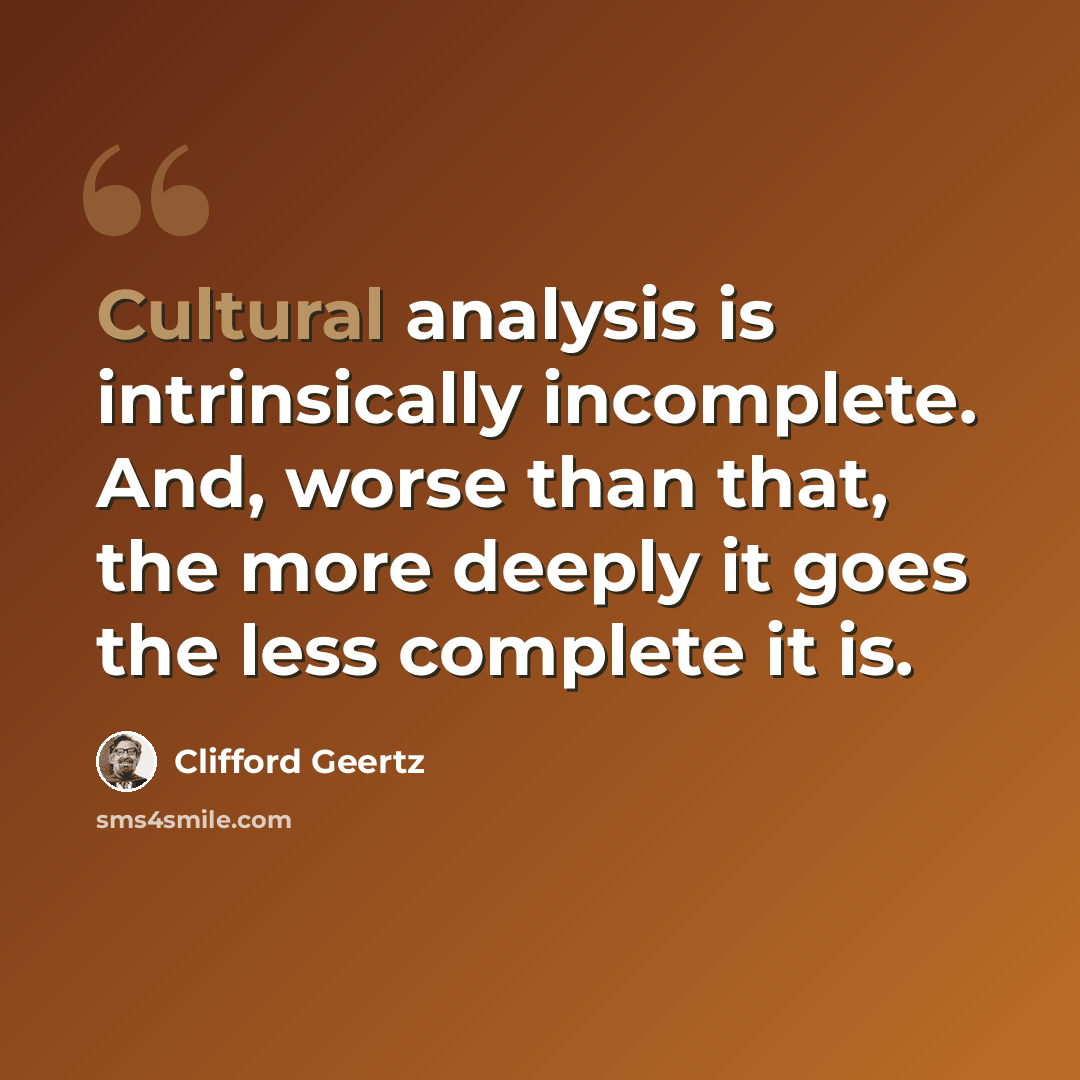 “Cultural analysis is intrinsically incomplete. And, worse than that, the more deeply it goes the less complete it is.” quote by Clifford Geertz