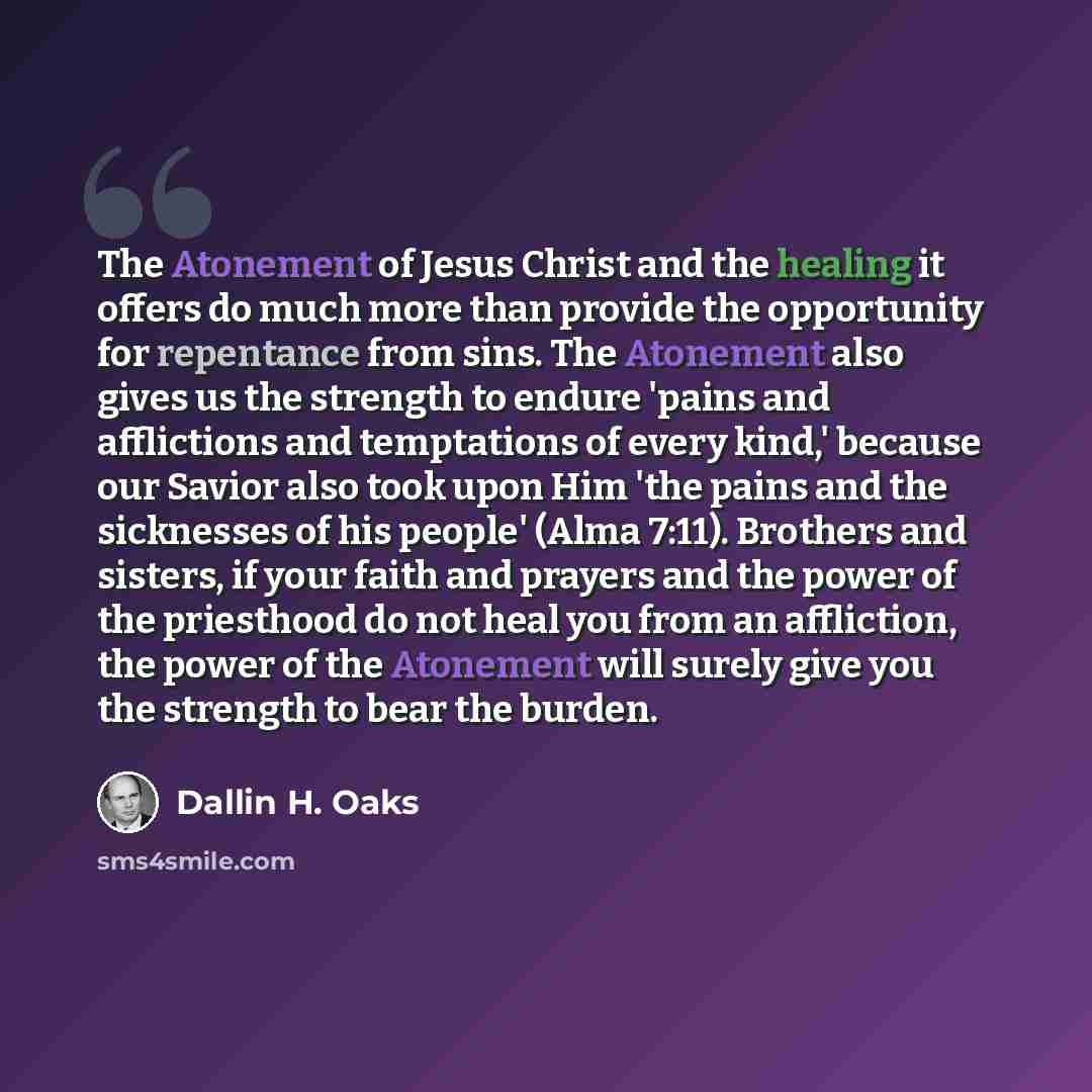 “The Atonement of Jesus Christ and the healing it offers do much more than provide the opportunity for repentance from sins. The Atonement also gives us the strength to endure 'pains and afflictions and temptations of every kind,' because our Savior also took upon Him 'the pains and the sicknesses…” quote by Dallin H. Oaks