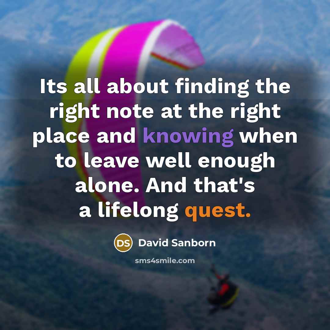 “Its all about finding the right note at the right place and knowing when to leave well enough alone. And that's a lifelong quest.” quote by David Sanborn