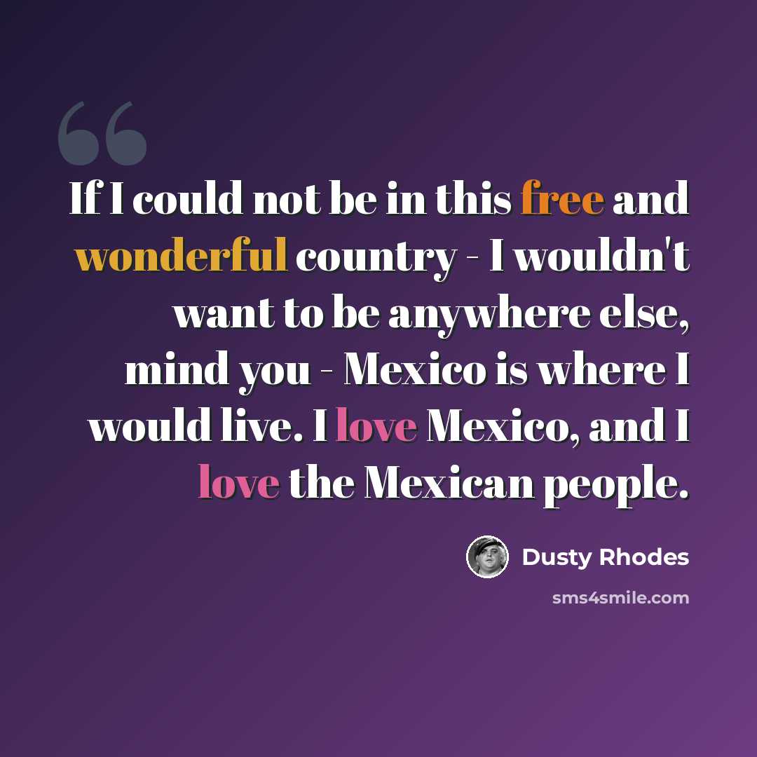 “If I could not be in this free and wonderful country - I wouldn't want to be anywhere else, mind you - Mexico is where I would live. I love Mexico, and I love the Mexican people.” quote by Dusty Rhodes
