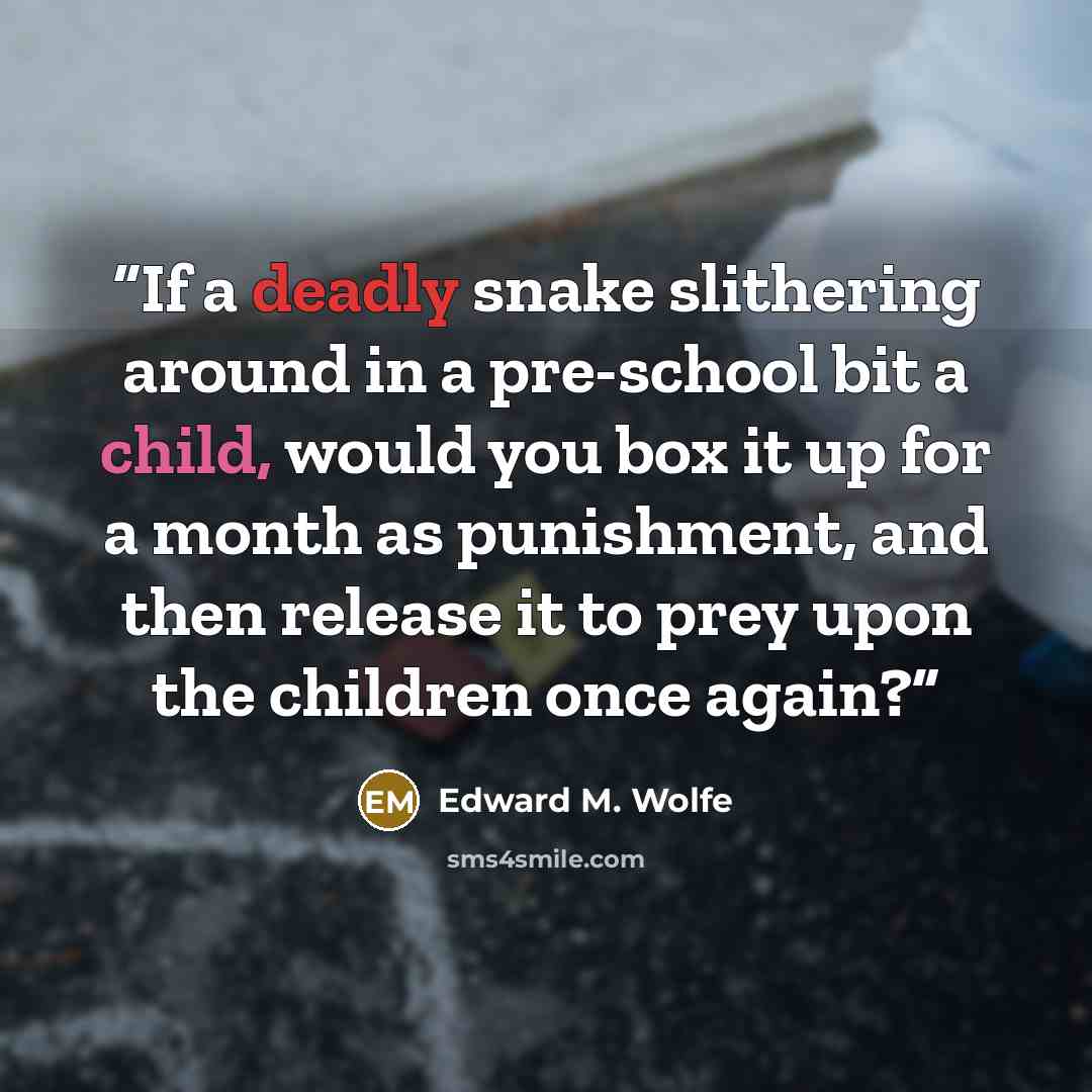 “If a deadly snake slithering around in a pre-school bit a child, would you box it up for a month as punishment, and then release it to prey upon the children once again?” quote by Edward M. Wolfe