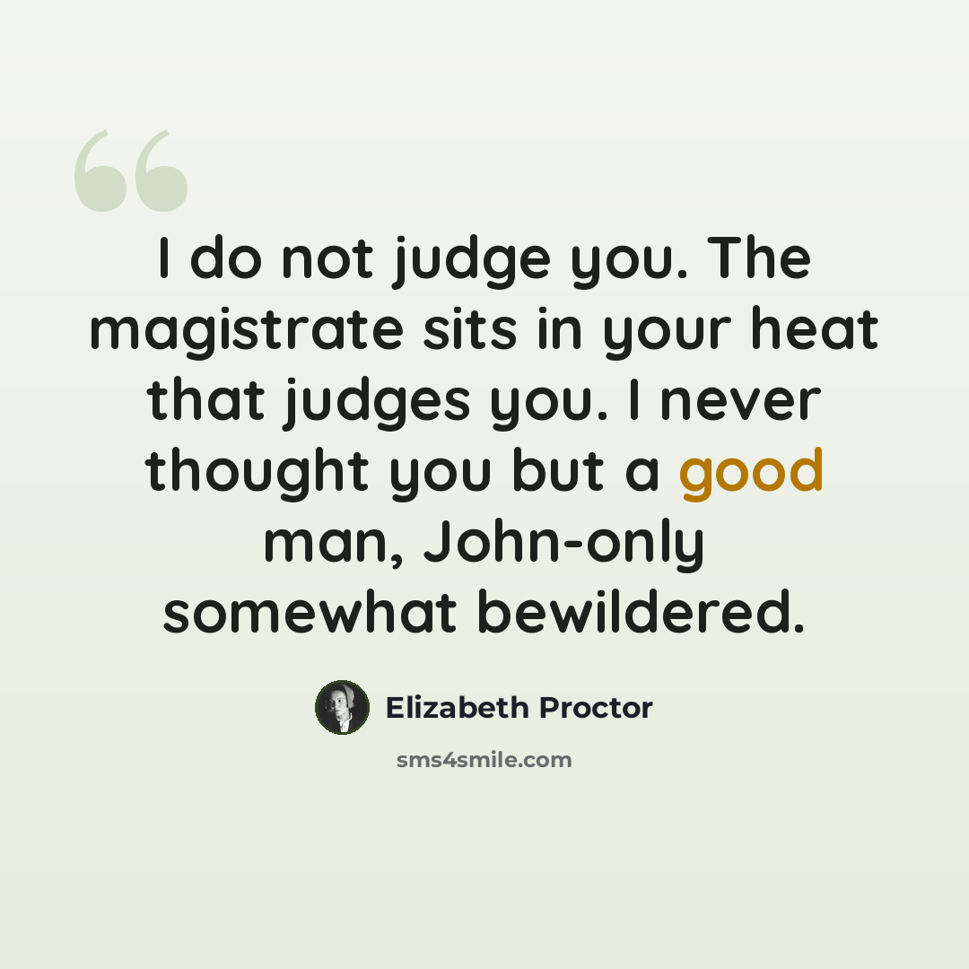 “I do not judge you. The magistrate sits in your heat that judges you. I never thought you but a good man, John-only somewhat bewildered.” quote by Elizabeth Proctor