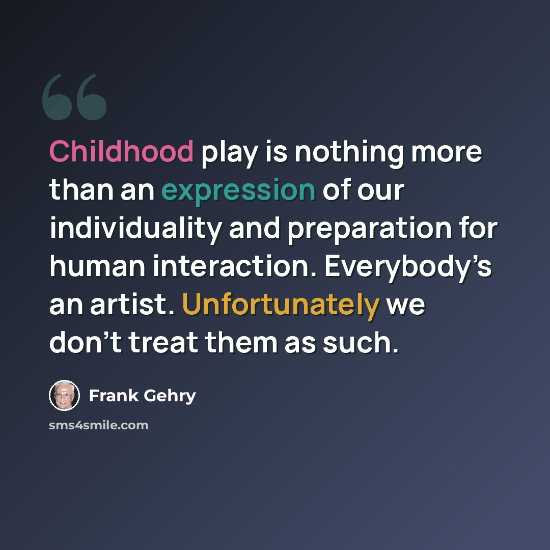 “Childhood play is nothing more than an expression of our individuality and preparation for human interaction. Everybody’s an artist. Unfortunately we don’t treat them as such.” quote by Frank Gehry