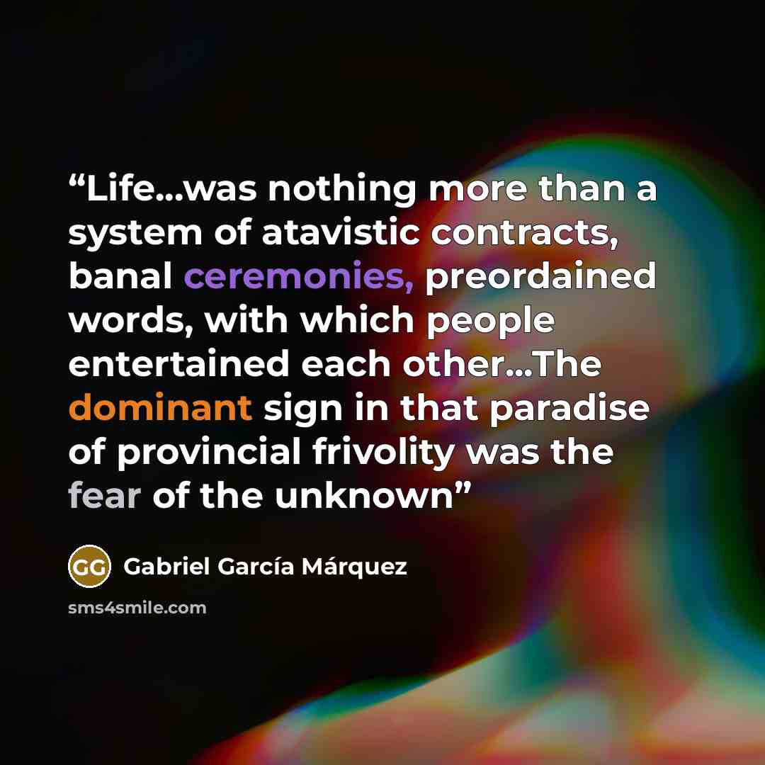 “Life...was nothing more than a system of atavistic contracts, banal ceremonies, preordained words, with which people entertained each other...The dominant sign in that paradise of provincial frivolity was the fear of the unknown” quote by Gabriel García Márquez