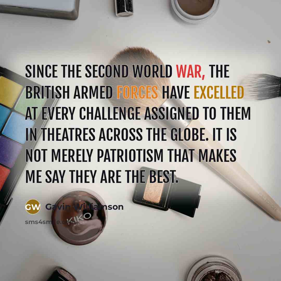 “Since the Second World War, the British Armed Forces have excelled at every challenge assigned to them in theatres across the globe. It is not merely patriotism that makes me say they are the best.” quote by Gavin Williamson